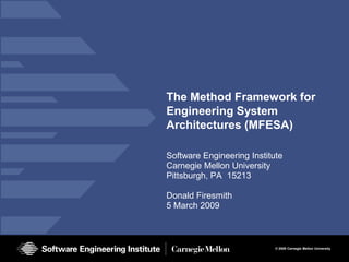 The Method Framework for
Engineering System
Architectures (MFESA)

Software Engineering Institute
Carnegie Mellon University
Pittsburgh, PA 15213

Donald Firesmith
5 March 2009



                            © 2009 Carnegie Mellon University
 
