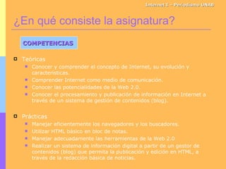 Teóricas Conocer y comprender el concepto de Internet, su evolución y características. Comprender Internet como medio de comunicación. Conocer las potencialidades de la Web 2.0. Conocer el procesamiento y publicación de información en Internet a través de un sistema de gestión de contenidos (blog). Prácticas Manejar eficientemente los navegadores y los buscadores. Utilizar HTML básico en bloc de notas. Manejar adecuadamente las herramientas de la Web 2.0 Realizar un sistema de información digital a partir de un gestor de contenidos (blog) que permita la publicación y edición en HTML, a través de la redacción básica de noticias. ¿En qué consiste la asignatura? Internet I – Periodismo UNAB COMPETENCIAS 
