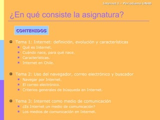 ¿En qué consiste la asignatura? Internet I – Periodismo UNAB CONTENIDOS Tema 1: Internet: definición, evolución y características Qué es Internet. Cuándo nace, para qué nace. Características. Internet en Chile. Tema 2: Uso del navegador, correo electrónico y buscador Navegar por Internet. El correo electrónico. Criterios generales de búsqueda en Internet. Tema 3: Internet como medio de comunicación ¿Es Internet un medio de comunicación? Los medios de comunicación en Internet. 