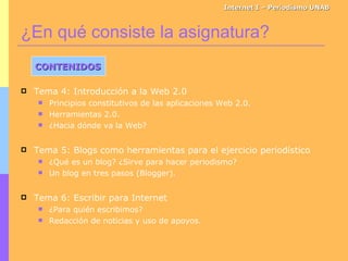 ¿En qué consiste la asignatura? Internet I – Periodismo UNAB CONTENIDOS Tema 4: Introducción a la Web 2.0 Principios constitutivos de las aplicaciones Web 2.0. Herramientas 2.0. ¿Hacia dónde va la Web? Tema 5: Blogs como herramientas para el ejercicio periodístico ¿Qué es un blog? ¿Sirve para hacer periodismo? Un blog en tres pasos (Blogger). Tema 6: Escribir para Internet ¿Para quién escribimos? Redacción de noticias y uso de apoyos. 