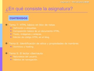 ¿En qué consiste la asignatura? Internet I – Periodismo UNAB CONTENIDOS Tema 7: HTML básico en bloc de notas Definición y etiquetas. Composición básica de un documento HTML. Texto, imágenes y enlaces. Edición de código HTML en el blog. Tema 8: Identificación de sitios y propiedades de nombres Dominios y hosting Tema 9: El lector cibernauta Naturaleza del usuario. Hábitos de navegación. 