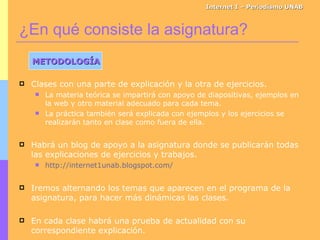 ¿En qué consiste la asignatura? Internet I – Periodismo UNAB METODOLOGÍA Clases con una parte de explicación y la otra de ejercicios. La materia teórica se impartirá con apoyo de diapositivas, ejemplos en la web y otro material adecuado para cada tema. La práctica también será explicada con ejemplos y los ejercicios se realizarán tanto en clase como fuera de ella. Habrá un blog de apoyo a la asignatura donde se publicarán todas las explicaciones de ejercicios y trabajos. http://internet1unab.blogspot.com/   Iremos alternando los temas que aparecen en el programa de la asignatura, para hacer más dinámicas las clases. En cada clase habrá una prueba de actualidad con su correspondiente explicación. 
