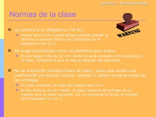 Normas de la clase Internet I – Periodismo UNAB Se exige puntualidad como un beneficio para todos. El que llegue más de 10 min. tarde no será anotado como asistente a la clase. Tampoco el que no llegue después del descanso. No se aceptarán trabajos fuera de plazo, salvo que exista una justificación por escrito (doctor, padres) y deben avisarse antes de las entregas. En caso contrario, la nota del trabajo será un 1. Si hay licencia de por medio, el plazo máximo de entrega de un trabajo será la clase siguiente. De no cumplirse la fecha, el trabajo será evaluado con un 1. La asistencia es obligatoria (75 %). Deben tenerlo en cuenta porque podrían perder el derecho a examen final y ser calificados en la asignatura con un 1. 