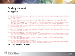 Spring Hello (4)
Ausgabe
17.03.2009 15:06:45 org.springframework.context.support.AbstractApplicationContext
    prepareRefresh
INFO: Refreshing
    org.springframework.context.support.ClassPathXmlApplicationContext@ab50cd:
    display name
    [org.springframework.context.support.ClassPathXmlApplicationContext@ab50cd];
    startup date [Tue Mar 17 15:06:45 CET 2009]; root of context hierarchy
17.03.2009 15:06:45 org.springframework.beans.factory.xml.XmlBeanDefinitionReader
    loadBeanDefinitions
INFO: Loading XML bean definitions from class path resource [beans.xml]
17.03.2009 15:06:46 org.springframework.context.support.AbstractApplicationContext
    obtainFreshBeanFactory
INFO: Bean factory for application context
    [org.springframework.context.support.ClassPathXmlApplicationContext@ab50cd]:
    org.springframework.beans.factory.support.DefaultListableBeanFactory@2ce908
17.03.2009 15:06:46
    org.springframework.beans.factory.support.DefaultListableBeanFactory
    preInstantiateSingletons
INFO: Pre-instantiating singletons in
    org.springframework.beans.factory.support.DefaultListableBeanFactory@2ce908:
    defining beans [helloWorld]; root of factory hierarchy
Hello! TechTalk Time!




                                                                                                      Folie 10
                                                                  Spring Framework > J. Rühmkorf > 17. März 2009
 