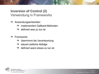 Inversion of Control (2)
Verwendung in Frameworks
  Anwendungsentwickler:
      implementiert Callback-Methoden
      definiert was zu tun ist

  Framework:
      übernimmt die Verantwortung
      steuert zeitliche Abfolge
      definiert wann etwas zu tun ist




                                                                            Folie 14
                                        Spring Framework > J. Rühmkorf > 17. März 2009
 