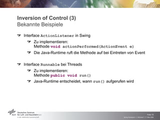 Inversion of Control (3)
Bekannte Beispiele
  Interface ActionListener in Swing
       Zu implementieren:
       Methode void actionPerformed(ActionEvent e)
       Die Java-Runtime ruft die Methode auf bei Eintreten von Event

  Interface Runnable bei Threads
       Zu implementieren:
       Methode public void run()
       Java-Runtime entscheidet, wann run() aufgerufen wird




                                                                                            Folie 15
                                                        Spring Framework > J. Rühmkorf > 17. März 2009
 