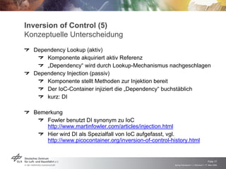 Inversion of Control (5)
Konzeptuelle Unterscheidung
  Dependency Lookup (aktiv)
      Komponente akquiriert aktiv Referenz
      „Dependency“ wird durch Lookup-Mechanismus nachgeschlagen
  Dependency Injection (passiv)
      Komponente stellt Methoden zur Injektion bereit
      Der IoC-Container injiziert die „Dependency“ buchstäblich
      kurz: DI

  Bemerkung
      Fowler benutzt DI synonym zu IoC
      http://www.martinfowler.com/articles/injection.html
      Hier wird DI als Spezialfall von IoC aufgefasst, vgl.
      http://www.picocontainer.org/inversion-of-control-history.html



                                                                                              Folie 17
                                                          Spring Framework > J. Rühmkorf > 17. März 2009
 