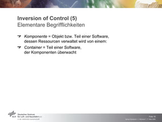Inversion of Control (5)
Elementare Begrifflichkeiten
  Komponente = Objekt bzw. Teil einer Software,
  dessen Ressourcen verwaltet wird von einem:
  Container = Teil einer Software,
  der Komponenten überwacht




                                                                                      Folie 18
                                                  Spring Framework > J. Rühmkorf > 17. März 2009
 