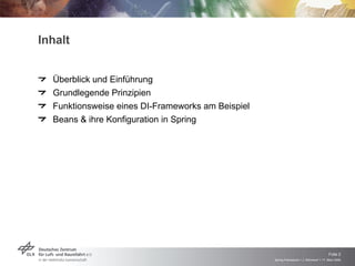 Inhalt


  Überblick und Einführung
  Grundlegende Prinzipien
  Funktionsweise eines DI-Frameworks am Beispiel
  Beans & ihre Konfiguration in Spring




                                                                                        Folie 2
                                                   Spring Framework > J. Rühmkorf > 17. März 2009
 