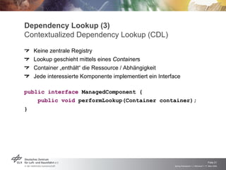 Dependency Lookup (3)
Contextualized Dependency Lookup (CDL)
    Keine zentrale Registry
    Lookup geschieht mittels eines Containers
    Container „enthält“ die Ressource / Abhängigkeit
    Jede interessierte Komponente implementiert ein Interface


public interface ManagedComponent {
     public void performLookup(Container container);
}




                                                                                              Folie 21
                                                          Spring Framework > J. Rühmkorf > 17. März 2009
 