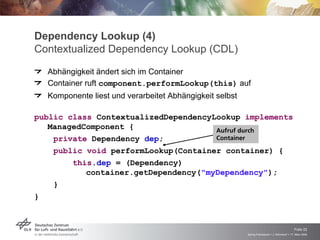Dependency Lookup (4)
Contextualized Dependency Lookup (CDL)
  Abhängigkeit ändert sich im Container
  Container ruft component.performLookup(this) auf
  Komponente liest und verarbeitet Abhängigkeit selbst

public class ContextualizedDependencyLookup implements
   ManagedComponent {
                                      Aufruf durch
    private Dependency dep;           Container
    public void performLookup(Container container) {
        this.dep = (Dependency)
           container.getDependency("myDependency");
    }
}



                                                                                             Folie 22
                                                         Spring Framework > J. Rühmkorf > 17. März 2009
 