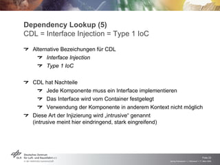 Dependency Lookup (5)
CDL = Interface Injection = Type 1 IoC
  Alternative Bezeichungen für CDL
        Interface Injection
        Type 1 IoC

  CDL hat Nachteile
         Jede Komponente muss ein Interface implementieren
         Das Interface wird vom Container festgelegt
         Verwendung der Komponente in anderem Kontext nicht möglich
  Diese Art der Injizierung wird „intrusive“ genannt
  (intrusive meint hier eindringend, stark eingreifend)




                                                                                          Folie 23
                                                      Spring Framework > J. Rühmkorf > 17. März 2009
 
