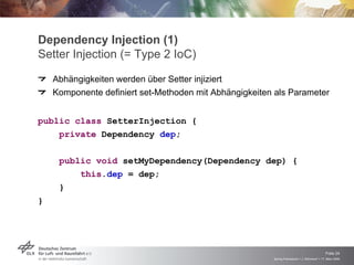 Dependency Injection (1)
Setter Injection (= Type 2 IoC)
    Abhängigkeiten werden über Setter injiziert
    Komponente definiert set-Methoden mit Abhängigkeiten als Parameter


public class SetterInjection {
    private Dependency dep;

     public void setMyDependency(Dependency dep) {
         this.dep = dep;
     }
}




                                                                                            Folie 24
                                                        Spring Framework > J. Rühmkorf > 17. März 2009
 