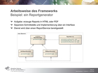 Arbeitsweise des Frameworks
Beispiel: ein Reportgenerator
  Aufgabe: erzeuge Reports in HTML oder PDF
  Separiere Schnittstelle und Implementierung über ein Interface
  Dienst wird über einen ReportService bereitgestellt

     class Übersicht

                                            «interface»                                                              ReportServ ice
                                          ReportGenerator
                                  +      generate(String[][]) : void                                 +   generateAnnualReport(int) : void
                                                                                                     +   generateDailyReport(int, int, int) : void
                                                                                                     +   generateMonthlyReport(int, int) : void




           HtmlReportGenerator                                         PdfReportGenerator

       +   generate(String[][]) : void                           +     generate(String[][]) : void




                                                                                                                                                                              Folie 27
                                                                                                                                          Spring Framework > J. Rühmkorf > 17. März 2009
 
