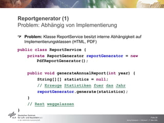 Reportgenerator (1)
Problem: Abhängig von Implementierung
    Problem: Klasse ReportService besitzt interne Abhängigkeit auf
    Implementierungsklassen (HTML, PDF)

public class ReportService {
    private ReportGenerator reportGenerator = new
        PdfReportGenerator();

     public void generateAnnualReport(int year) {
         String[][] statistics = null;
         // Erzeuge Statistiken fuer das Jahr
         reportGenerator.generate(statistics);
     }
     // Rest weggelassen
}

                                                                                              Folie 28
                                                          Spring Framework > J. Rühmkorf > 17. März 2009
 