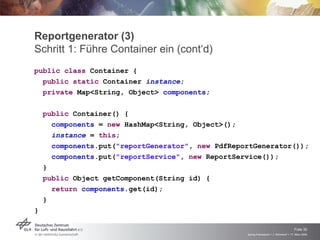 Reportgenerator (3)
Schritt 1: Führe Container ein (cont‘d)
public class Container {
  public static Container instance;
  private Map<String, Object> components;

    public Container() {
      components = new HashMap<String, Object>();
      instance = this;
      components.put("reportGenerator", new PdfReportGenerator());
      components.put("reportService", new ReportService());
    }
    public Object getComponent(String id) {
      return components.get(id);
    }
}


                                                                                       Folie 30
                                                   Spring Framework > J. Rühmkorf > 17. März 2009
 