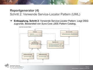 Reportgenerator (4)
Schritt 2: Verwende Service-Locator Pattern (UML)
  Entkopplung, Schritt 2: Verwende Service-Locator Pattern. Liegt OSGi
  zugrunde, Bestandteil von Suns Core J2EE Pattern Catalog.
      class Serv iceLocator Pattern




                                           Containe r                                                                                   Serv iceLocator

                              +   Container()                                                                              +   getReportGenerator() : ReportGenerat or
                              +   getComponent(String) : Object




                                         «interface»                                               ReportServ ice
                                       ReportGenerator
                                  +   generate(String[][]) : void                   +     generateAnnualReport(int) : void
                                                                                    +     generateDailyReport(int, int, int) : void
                                                                                    +     generateMonthlyReport(int, int) : void




                  HtmlReportGenerator                       PdfReportGenerato r

              +   generate(String[][]) : void           +   generate(String[][]) : void




                                                                                                                                                                                           Folie 31
                                                                                                                                                       Spring Framework > J. Rühmkorf > 17. März 2009
 