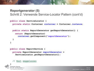 Reportgenerator (5)
Schritt 2: Verwende Service-Locator Pattern (cont‘d)
public class ServiceLocator {
  private static Container container = Container.instance;

    public static ReportGenerator getReportGenerator() {
      return (ReportGenerator)
        container.getComponent("reportGenerator");
    }
}

public class ReportService {
  private ReportGenerator reportGenerator =
    ServiceLocator.getReportGenerator();

    // Rest weggelassen
}

                                                                                       Folie 32
                                                   Spring Framework > J. Rühmkorf > 17. März 2009
 