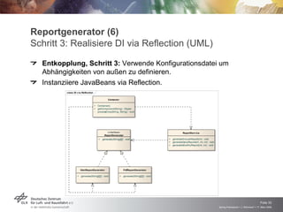 Reportgenerator (6)
Schritt 3: Realisiere DI via Reflection (UML)
  Entkopplung, Schritt 3: Verwende Konfigurationsdatei um
  Abhängigkeiten von außen zu definieren.
  Instanziiere JavaBeans via Reflection.
         class DI v ia Reflection

                                                 Containe r

                                    +   Container()
                                    +   getComponent(String) : Object
                                    -   processEntry(String, String) : void




                                                «interface»                                                   ReportServ ice
                                              ReportGenerator
                                        +   generate(String[][]) : void                         +   generateAnnualReport(int) : void
                                                                                                +   generateDailyReport(int, int, int) : void
                                                                                                +   generateMonthlyReport(int, int) : void




                      HtmlReportGenerator                         PdfReportGenerator

                  +   generate(String[][]) : void             +   generate(String[][]) : void




                                                                                                                                                                                    Folie 33
                                                                                                                                                Spring Framework > J. Rühmkorf > 17. März 2009
 