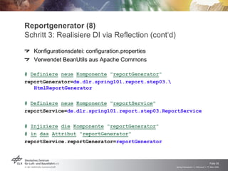 Reportgenerator (8)
Schritt 3: Realisiere DI via Reflection (cont‘d)
   Konfigurationsdatei: configuration.properties
   Verwendet BeanUtils aus Apache Commons

# Definiere neue Komponente "reportGenerator"
reportGenerator=de.dlr.spring101.report.step03.
   HtmlReportGenerator

# Definiere neue Komponente "reportService"
reportService=de.dlr.spring101.report.step03.ReportService

# Injiziere die Komponente "reportGenerator"
# in das Attribut "reportGenerator"
reportService.reportGenerator=reportGenerator



                                                                                       Folie 35
                                                   Spring Framework > J. Rühmkorf > 17. März 2009
 