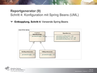 Reportgenerator (9)
Schritt 4: Konfiguration mit Spring Beans (UML)
  Entkopplung, Schritt 4: Verwende Spring Beans


     class DI thru Spring

                                   «interface»                                                  ReportServ ice
                                 ReportGenerator
                            +   generate(String[][]) : void                    +   generateAnnualReport(int) : void
                                                                               +   generateDailyReport(int, int, int) : void
                                                                               +   generateMonthlyReport(int, int) : void




           HtmlReportGenerator                       PdfReportGenerator

       +   generate(String[][]) : void           +   generate(String[][]) : void




                                                                                                                                                              Folie 36
                                                                                                                          Spring Framework > J. Rühmkorf > 17. März 2009
 