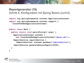 Reportgenerator (10)
Schritt 4: Konfiguration mit Spring Beans (cont‘d)
import org.springframework.context.ApplicationContext;
import org.springframework.context.support.
   ClassPathXmlApplicationContext;

public class Main {
  public static void main(String[] args) {
    ApplicationContext context =
      new ClassPathXmlApplicationContext("beans.xml");
    ReportService reportService =
      (ReportService) context.getBean("reportService");
    reportService.generateAnnualReport(2008);
  }
}




                                                                                     Folie 37
                                                 Spring Framework > J. Rühmkorf > 17. März 2009
 