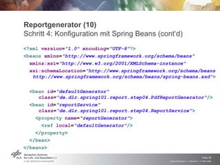 Reportgenerator (10)
Schritt 4: Konfiguration mit Spring Beans (cont‘d)
<?xml version="1.0" encoding="UTF-8"?>
<beans xmlns="http://www.springframework.org/schema/beans"
  xmlns:xsi="http://www.w3.org/2001/XMLSchema-instance"
  xsi:schemaLocation="http://www.springframework.org/schema/beans

   http://www.springframework.org/schema/beans/spring-beans.xsd">

  <bean id="defaultGenerator"
     class="de.dlr.spring101.report.step04.PdfReportGenerator"/>
  <bean id="reportService"
     class="de.dlr.spring101.report.step04.ReportService">
    <property name="reportGenerator">
      <ref local="defaultGenerator"/>
    </property>
  </bean>
</beans>
                                                                                     Folie 38
                                                 Spring Framework > J. Rühmkorf > 17. März 2009
 