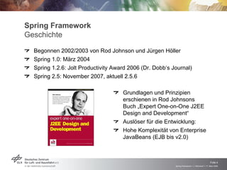 Spring Framework
Geschichte
  Begonnen 2002/2003 von Rod Johnson und Jürgen Höller
  Spring 1.0: März 2004
  Spring 1.2.6: Jolt Productivity Award 2006 (Dr. Dobb‘s Journal)
  Spring 2.5: November 2007, aktuell 2.5.6


                                     Grundlagen und Prinzipien
                                     erschienen in Rod Johnsons
                                     Buch „Expert One-on-One J2EE
                                     Design and Development“
                                     Auslöser für die Entwicklung:
                                     Hohe Komplexität von Enterprise
                                     JavaBeans (EJB bis v2.0)



                                                                                               Folie 4
                                                          Spring Framework > J. Rühmkorf > 17. März 2009
 