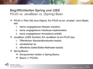 Begrifflichkeiten Spring und J2EE
POJO vs. JavaBean vs. (Spring) Bean
    POJO (= Plain Old Java Object). Ein POJO ist ein „simples“ Java Objekt,
    das:
      – Keine vorgegebenen Klassen erweitert,
      – keine vorgegebenen Interfaces implementiert,
      – keine vorgegebenen Annotations enthält.
–   JavaBean (J2EE Kontext): Ein JavaBean ist ein POJO das:
      – Öffentlichen Standardkonstruktor besitzt,
      – serialisierbar ist,
      – öffentliche Getter/Setter-Methoden besitzt.
–   Spring Beans:
         Komponenten heißen in Spring Beans.
         Beans == POJOs.



                                                                                              Folie 40
                                                          Spring Framework > J. Rühmkorf > 17. März 2009
 