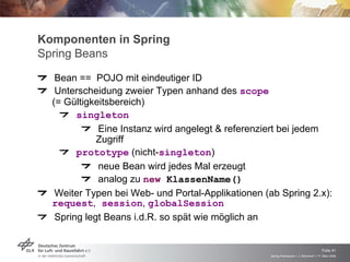 Komponenten in Spring
Spring Beans

   Bean == POJO mit eindeutiger ID
   Unterscheidung zweier Typen anhand des scope
  (= Gültigkeitsbereich)
       singleton
             Eine Instanz wird angelegt & referenziert bei jedem
            Zugriff
       prototype (nicht-singleton)
            neue Bean wird jedes Mal erzeugt
            analog zu new KlassenName()
  Weiter Typen bei Web- und Portal-Applikationen (ab Spring 2.x):
  request, session, globalSession
  Spring legt Beans i.d.R. so spät wie möglich an


                                                                                       Folie 41
                                                   Spring Framework > J. Rühmkorf > 17. März 2009
 
