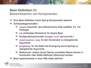 Bean Definition (1)
Bekanntmachen von Komponenten
  Eine Bean Definition macht Spring Komponenten bekannt
  Schlüsseleigenschaften:
       class (required): Java Klassenname (fully qualified, d.h. mit
       Package)
       id: eindeutiger Bezeichner für dieses Bean
       Konfigurationsparameter (scope, init-method etc.)
       constructor-arg: An den Konstruktor zu übergebende
      Argumente
       property: An die Setter bei Erzeugung (durch Spring) zu
      übergebende Argumente
       Referenzen: andere (durch Spring verwaltete) Beans können in
      Konstruktor oder Setter-Methode referenziert werden
  Bean typischerweise in einer XML-Datei definiert


                                                                                             Folie 42
                                                         Spring Framework > J. Rühmkorf > 17. März 2009
 