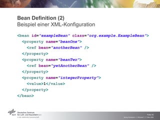 Bean Definition (2)
Beispiel einer XML-Konfiguration
<bean id="exampleBean" class="org.example.ExampleBean">
  <property name="beanOne">
    <ref bean="anotherBean" />
  </property>
  <property name="beanTwo">
    <ref bean="yetAnotherBean" />
  </property>
  <property name="integerProperty">
    <value>1</value>
  </property>
</bean>




                                                                                Folie 43
                                            Spring Framework > J. Rühmkorf > 17. März 2009
 