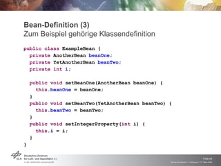 Bean-Definition (3)
Zum Beispiel gehörige Klassendefinition
public class ExampleBean {
  private AnotherBean beanOne;
  private YetAnotherBean beanTwo;
  private int i;

    public void setBeanOne(AnotherBean beanOne) {
      this.beanOne = beanOne;
    }
    public void setBeanTwo(YetAnotherBean beanTwo) {
      this.beanTwo = beanTwo;
    }
    public void setIntegerProperty(int i) {
      this.i = i;
    }
}


                                                                                       Folie 44
                                                   Spring Framework > J. Rühmkorf > 17. März 2009
 