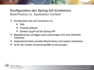 Konfiguration des Spring IoC-Containers
BeanFactory vs. Application Context
  Konfiguration des IoC-Containers via
         XML
         Property-Dateien
         Direkter Zugriff auf die Spring-API
  BeanFactory und ApplicationContext sind zwei abstrakte
  Interfaces
  ApplicationContext erweitert BeanFactory (und weitere Interfaces)
  Ist für die meisten Anwendungsfälle zu bevorzugen




                                                                                             Folie 45
                                                         Spring Framework > J. Rühmkorf > 17. März 2009
 