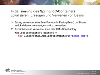 Initialisierung des Spring IoC-Containers
Lokalisieren, Erzeugen und Verwalten von Beans
  Spring verwendet eine BeanFactory (!= FactoryBean) um Beans
  zu lokalisieren, zu erzeugen und zu verwalten
  Typischerweise verwendet man eine XML-BeanFactory:
  ApplicationContext context =
     new ClassPathXmlApplicationContext("beans.xml");




                                                                                      Folie 46
                                                  Spring Framework > J. Rühmkorf > 17. März 2009
 