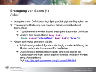 Erzeugung von Beans (1)
Ablauf
  Ausgehend von Definitionen legt Spring Abhängigkeits-Digraphen an
  Topologische Sortierung des Graphen (falls kreisfrei) bestimmt
  Reihenfolge
       Typischerweise werden Beans erzeugt bei Laden der Definition
       Ändere dies durch Attribut lazy-init:
       <bean class="className" lazy-init="true"/>
  Graph darf Kreise enthalten, ABER:
      Initialisierungsreihenfolge dann abhängig von der Auflösung der
      Kreise, nicht mehr transparent für den Nutzer
      Auch zirkuläre Referenzen möglich, sofern die Beans per
      Constructor und nicht durch eigene Factories initialisert werden
      (sog. FactoryBean)
      Vgl. http://jira.springframework.org/browse/SPR-689



                                                                                             Folie 47
                                                         Spring Framework > J. Rühmkorf > 17. März 2009
 