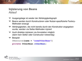 Injizierung von Beans
Ablauf
  Ausgangslage ist wieder der Abhängigkeitsgraph
  Beans werden durch Konstructoren oder Nutzer-spezifizierte Factory-
  Methoden erzeugt
  Abhängigkeiten, die nicht bereits durch den Konstruktor angegeben
  wurde, werden via Setter-Methoden injiziert
  Auch direktes injizieren via Annotation möglich
  (dann kein Setter oder Constructor notwendig)
  Beispiel:
  @Resource(name = "someOtherBean")
  private OtherBean otherBean;




                                                                                            Folie 49
                                                        Spring Framework > J. Rühmkorf > 17. März 2009
 
