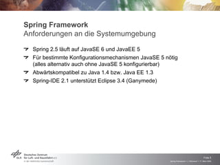 Spring Framework
Anforderungen an die Systemumgebung
  Spring 2.5 läuft auf JavaSE 6 und JavaEE 5
  Für bestimmte Konfigurationsmechanismen JavaSE 5 nötig
  (alles alternativ auch ohne JavaSE 5 konfigurierbar)
  Abwärtskompatibel zu Java 1.4 bzw. Java EE 1.3
  Spring-IDE 2.1 unterstützt Eclipse 3.4 (Ganymede)




                                                                                          Folie 5
                                                     Spring Framework > J. Rühmkorf > 17. März 2009
 