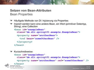 Setzen von Bean-Attributen
Bean Properties
  Häufigste Methode von DI: Injizierung via Properties
  Injiziert werden kann eine andere Bean, ein Wert (primitiver Datentyp,
  String), eine Collection
  <bean id="exampleBean"
     class="de.dlr.spring101.example.ExampleBean">
     <property name="anotherBean">
         <ref bean="someOtherBean" />
     </property>
  </bean>

  Kurzschreibweise:
  <bean id="exampleBean"
    class="de.dlr.spring101.example.ExampleBean">
    <property name="anotherBean" ref="someOtherBean" />
  </bean>
                                                                                              Folie 50
                                                          Spring Framework > J. Rühmkorf > 17. März 2009
 