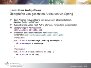 JavaBean Antipattern
Überprüfen von gesetzten Attributen via Spring
  Beim Arbeiten mit JavaBeans wird ein „leeres“ Objekt initialisiert,
  das über Setter „befüllt“ wird
  Zustand ist erst valide nach Aufruf aller oder mindestens einiger Setter
  Überprüfung per Konfiguration:
  none*, simple, objects, all
  Annotation der Setter-Methoden mit @Resource:
  (einschalten via <context:annotation-config/>)
  @Required
  public void setMessage(String message) {
     this.message = message;
  }
  @Required
  public void setValue(int value) {
     this.value = value;
  }



                                                                                                      Folie 51
                                                                  Spring Framework > J. Rühmkorf > 17. März 2009
 