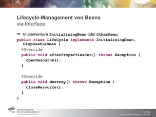 Lifecycle-Management von Beans
via Interface
   Implementiere InitializingBean oder OtherBean:
public class LifeCycle implements InitializingBean,
   DisposableBean {
  @Override
  public void afterPropertiesSet() throws Exception {
    openResource();
  }

    @Override
    public void destroy() throws Exception {
      closeResource();
    }
}


                                                                                   Folie 52
                                               Spring Framework > J. Rühmkorf > 17. März 2009
 