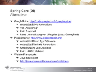 Spring Core (DI)
Alternativen
  GoogleGuice: http://code.google.com/p/google-guice/
       unterstützt DI via Annotations
       viel „Autowiring“
       klein & schnell
       keine Unterstützung von Lifecycles (dazu: GuiceyFruit)
  PicoContainer: http://www.picocontainer.org/
       unterstützt DI von Typ 2+3 sowie
       unterstützt DI mittels Annotations
       Unterstützung von Lifecycles
       klein: ~260K, etabliert
  Weitere Frameworks:
       Java-Source.net
       http://java-source.net/open-source/containers


                                                                                            Folie 55
                                                        Spring Framework > J. Rühmkorf > 17. März 2009
 