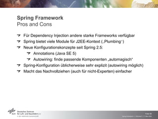Spring Framework
Pros and Cons
  Für Dependency Injection andere starke Frameworks verfügbar
  Spring bietet viele Module für J2EE-Kontext („Plumbing“)
  Neue Konfigurationskonzepte seit Spring 2.5:
       Annotations (Java SE 5)
       Autowiring: finde passende Komponenten „automagisch“
  Spring-Konfiguration üblicherweise sehr explizit (autowiring möglich)
  Macht das Nachvollziehen (auch für nicht-Experten) einfacher




                                                                                              Folie 56
                                                          Spring Framework > J. Rühmkorf > 17. März 2009
 