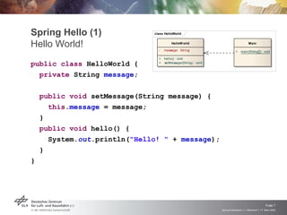 Spring Hello (1)              class HelloWorld


Hello World!                    -
                                        HelloW orld

                                    message: String
                                                                                      Main

                                                                           +    main(String[]) : void

                                +   hello() : void
public class HelloWorld {       +   setMessage(String) : void


  private String message;

    public void setMessage(String message) {
      this.message = message;
    }
    public void hello() {
      System.out.println("Hello! " + message);
    }
}




                                                                                                     Folie 7
                                                                Spring Framework > J. Rühmkorf > 17. März 2009
 