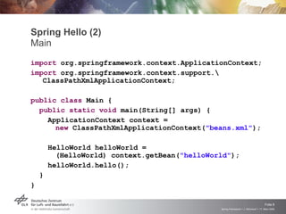 Spring Hello (2)
Main
import org.springframework.context.ApplicationContext;
import org.springframework.context.support.
   ClassPathXmlApplicationContext;

public class Main {
  public static void main(String[] args) {
    ApplicationContext context =
      new ClassPathXmlApplicationContext("beans.xml");

        HelloWorld helloWorld =
          (HelloWorld) context.getBean("helloWorld");
        helloWorld.hello();
    }
}


                                                                                     Folie 8
                                                Spring Framework > J. Rühmkorf > 17. März 2009
 