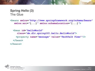 Spring Hello (3)
The Glue
<beans xmlns="http://www.springframework.org/schema/beans"
   xmlns:xsi="[...]" xmlns:schemaLocation="[...]">

  <bean id="helloWorld"
     class="de.dlr.spring101.hello.HelloWorld">
    <property name="message" value="TechTalk Time!"/>
  </bean>
</beans>




                                                                                 Folie 9
                                            Spring Framework > J. Rühmkorf > 17. März 2009
 
