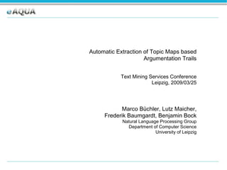 Automatic Extraction of Topic Maps based Argumentation Trails Text Mining Services Conference Leipzig, 2009/03/25 Marco Büchler, Lutz Maicher, Frederik Baumgardt, Benjamin Bock Natural Language Processing Group Department of Computer Science University of Leipzig 