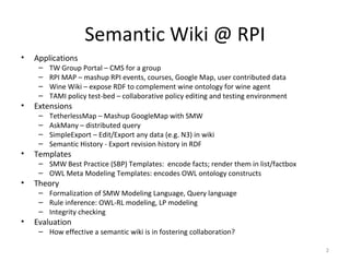 Semantic Wiki @ RPI Applications  TW Group Portal – CMS for a group RPI MAP – mashup RPI events, courses, Google Map, user contributed data  Wine Wiki – expose RDF to complement wine ontology for wine agent TAMI policy test-bed – collaborative policy editing and testing environment Extensions  TetherlessMap – Mashup GoogleMap with SMW AskMany – distributed query SimpleExport – Edit/Export any data (e.g. N3) in wiki Semantic History - Export revision history in RDF  Templates  SMW Best Practice (SBP) Templates:  encode facts; render them in list/factbox OWL Meta Modeling Templates: encodes OWL ontology constructs Theory Formalization of SMW Modeling Language, Query language Rule inference: OWL-RL modeling, LP modeling Integrity checking Evaluation How effective a semantic wiki is in fostering collaboration?  