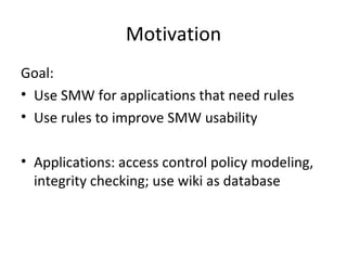Motivation Goal:  Use SMW for applications that need rules Use rules to improve SMW usability  Applications: access control policy modeling, integrity checking; use wiki as database 