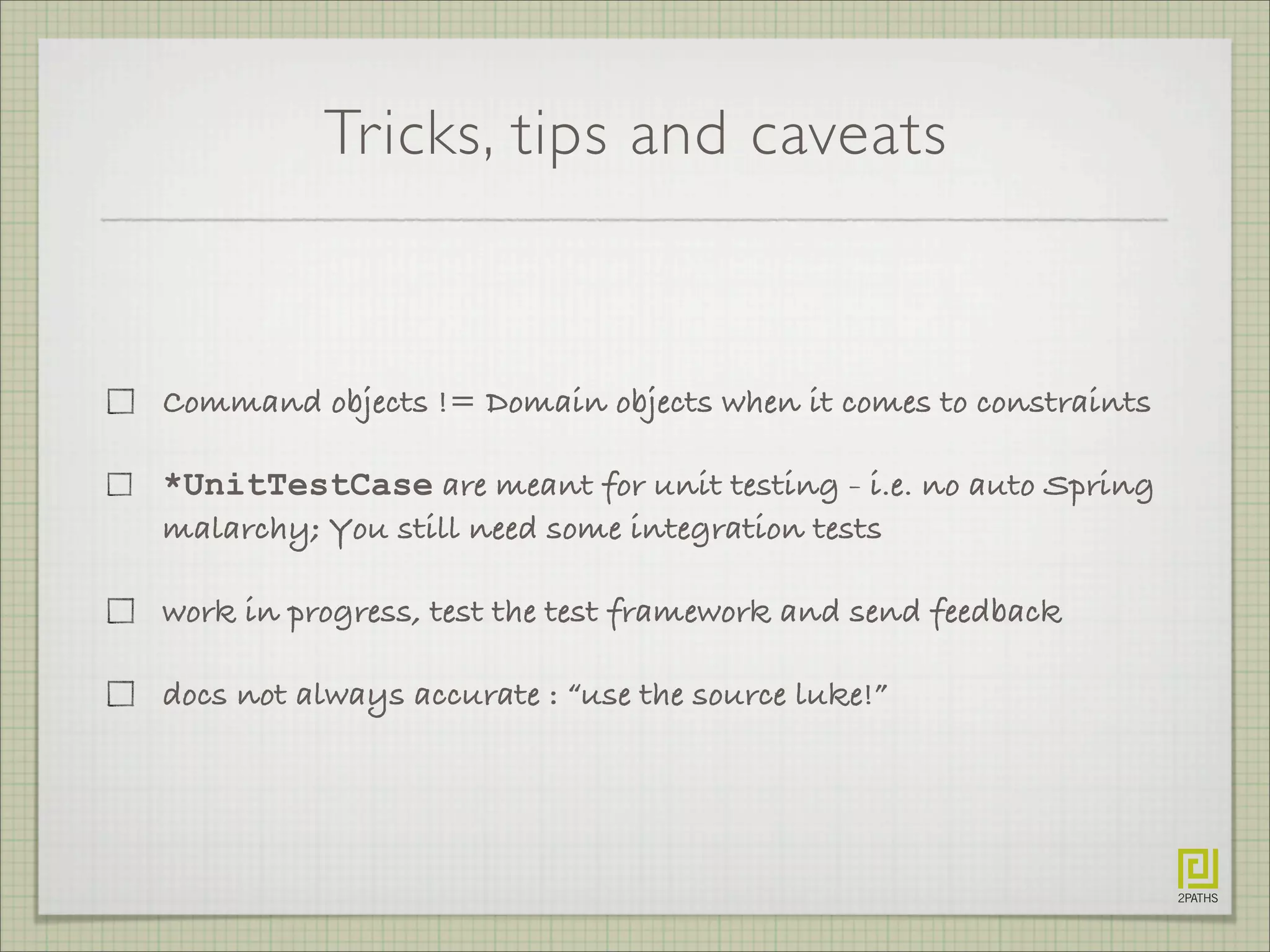 Tricks, tips and caveats
Command objects != Domain objects when it comes to constraints
*UnitTestCase are meant for unit testing - i.e. no auto Spring
malarchy; You still need some integration tests
work in progress, test the test framework and send feedback
docs not always accurate : “use the source luke!”
 